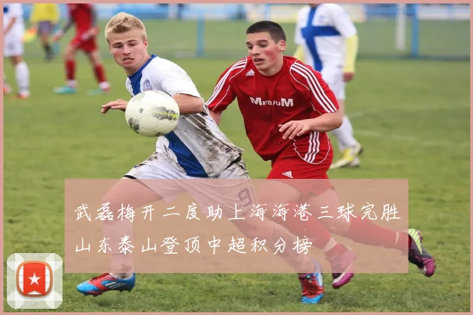 武磊梅开二度助上海海港三球完胜山东泰山登顶中超积分榜