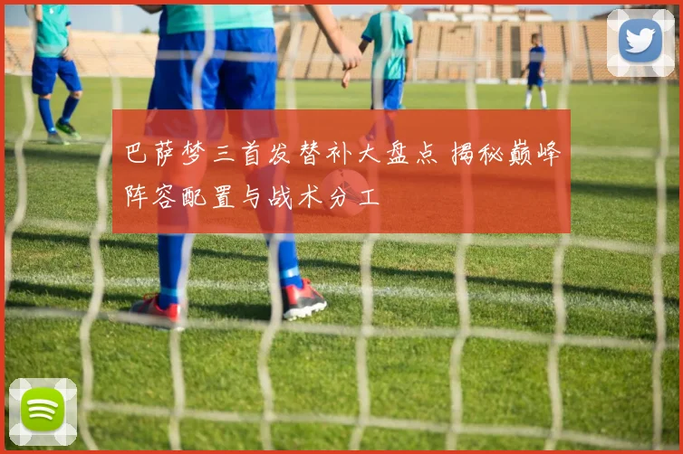 巴萨梦三首发替补大盘点 揭秘巅峰阵容配置与战术分工