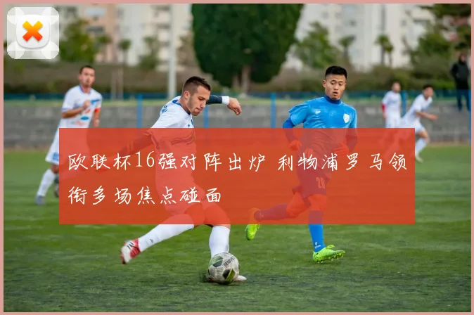 欧联杯16强对阵出炉 利物浦罗马领衔多场焦点碰面