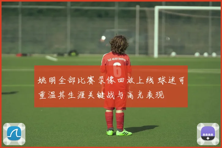 姚明全部比赛录像回放上线 球迷可重温其生涯关键战与高光表现