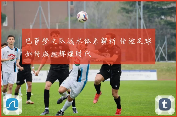 巴萨梦之队战术体系解析 传控足球如何成就辉煌时代