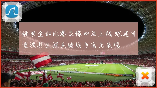 姚明全部比赛录像回放上线 球迷可重温其生涯关键战与高光表现