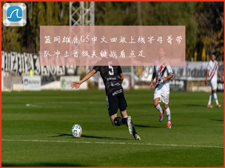 篮网雄鹿G5中文回放上线字母哥带队冲击晋级关键战看点足