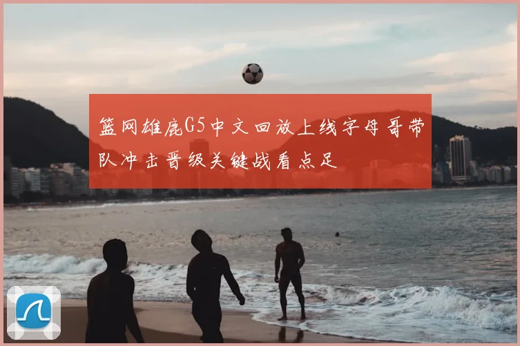 篮网雄鹿G5中文回放上线字母哥带队冲击晋级关键战看点足