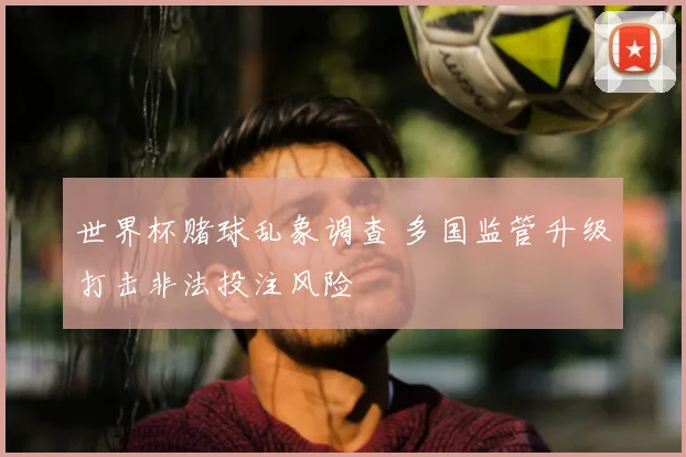 世界杯赌球乱象调查 多国监管升级打击非法投注风险