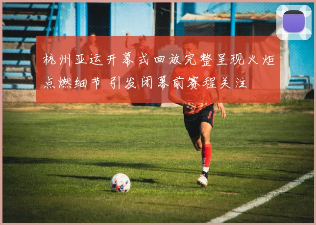 杭州亚运开幕式回放完整呈现火炬点燃细节 引发闭幕前赛程关注