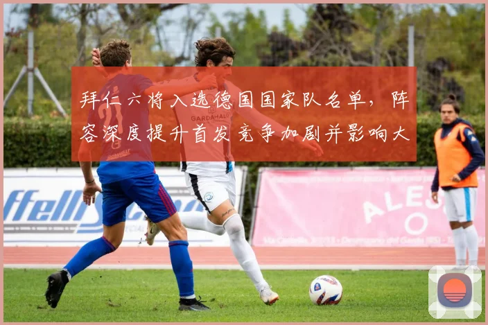 拜仁六将入选德国国家队名单，阵容深度提升首发竞争加剧并影响大赛轮换