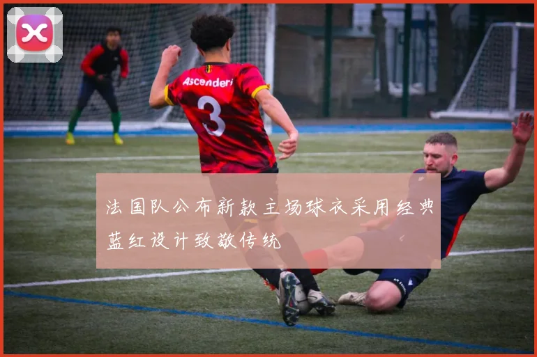 法国队公布新款主场球衣采用经典蓝红设计致敬传统
