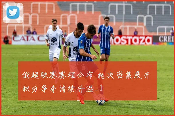 俄超联赛赛程公布 轮次密集展开 积分争夺持续升温_1