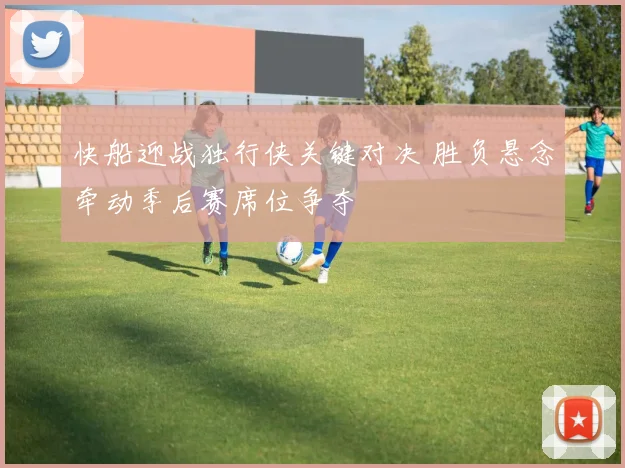 快船迎战独行侠关键对决 胜负悬念牵动季后赛席位争夺