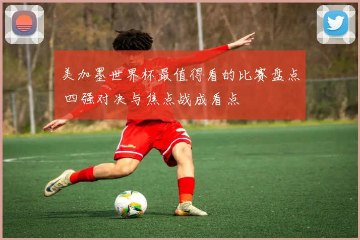 美加墨世界杯最值得看的比赛盘点 四强对决与焦点战成看点