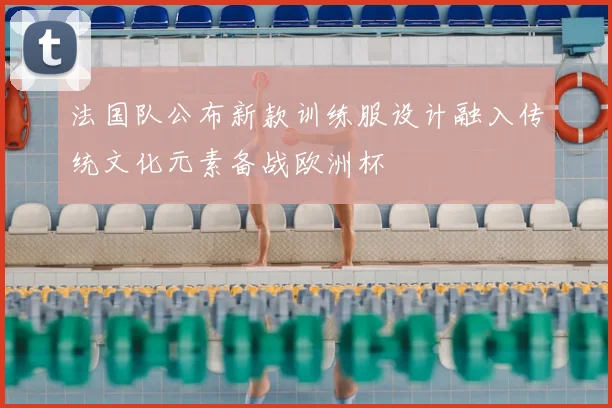 法国队公布新款训练服设计融入传统文化元素备战欧洲杯