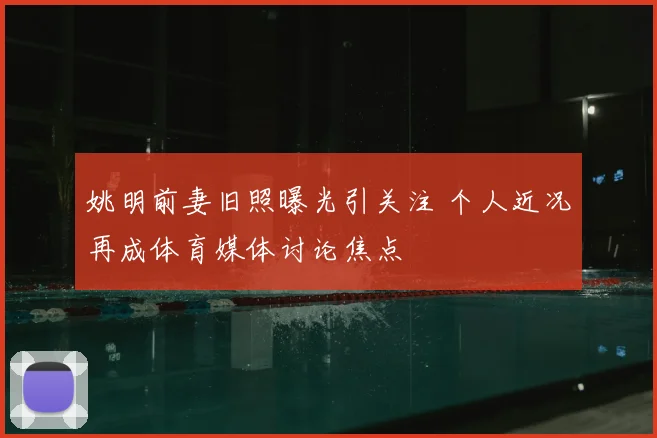 姚明前妻旧照曝光引关注 个人近况再成体育媒体讨论焦点