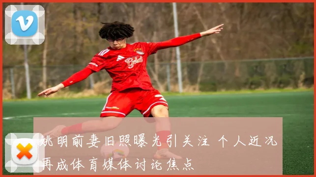 姚明前妻旧照曝光引关注 个人近况再成体育媒体讨论焦点