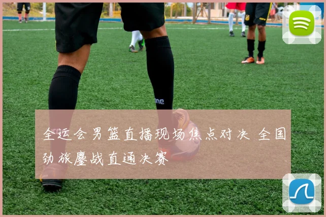 全运会男篮直播现场焦点对决 全国劲旅鏖战直通决赛
