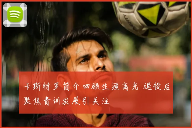 卡斯特罗简介回顾生涯高光 退役后聚焦青训发展引关注