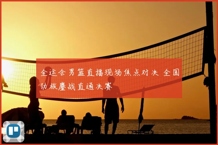 全运会男篮直播现场焦点对决 全国劲旅鏖战直通决赛