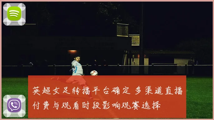 英超女足转播平台确定 多渠道直播付费与观看时段影响观赛选择