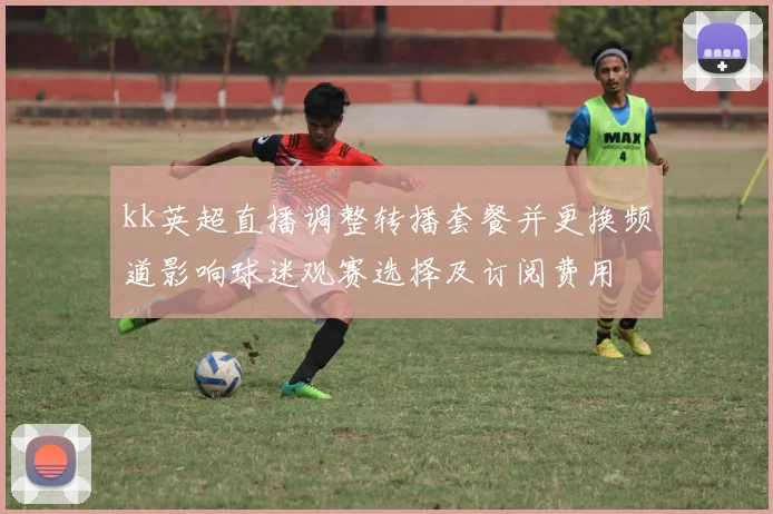 kk英超直播调整转播套餐并更换频道影响球迷观赛选择及订阅费用