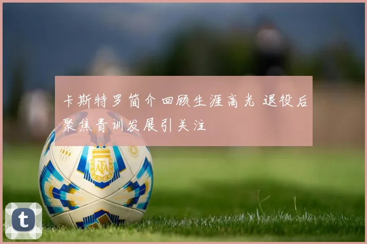 卡斯特罗简介回顾生涯高光 退役后聚焦青训发展引关注