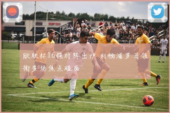欧联杯16强对阵出炉 利物浦罗马领衔多场焦点碰面