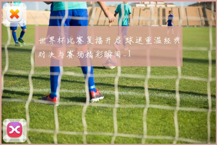世界杯比赛复播开启 球迷重温经典对决与赛场精彩瞬间_1