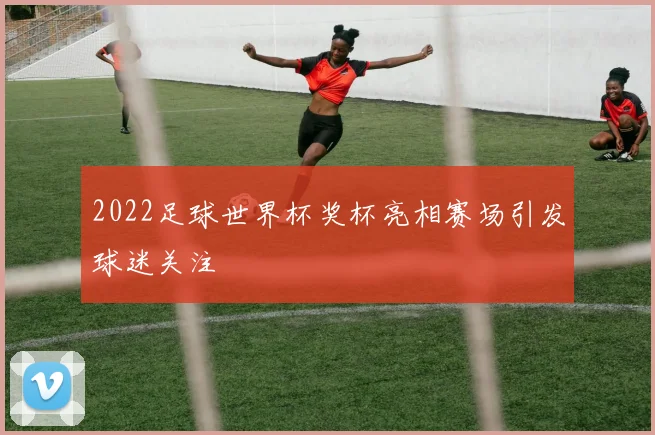 2022足球世界杯奖杯亮相赛场引发球迷关注